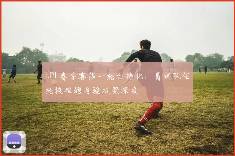 LPL春季赛第一轮白热化，青训队伍轮换难题考验板凳深度