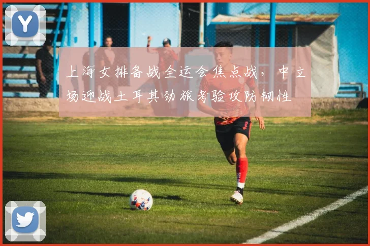 上海女排备战全运会焦点战，中立场迎战土耳其劲旅考验攻防韧性