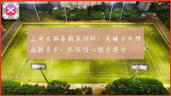 上海女排备战亚洲杯：关键分处理成胜负手，队伍信心稳步提升