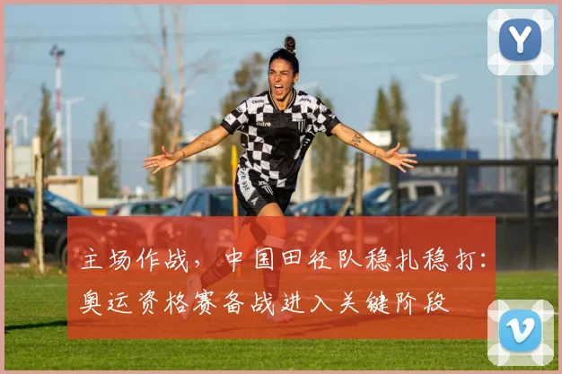 主场作战，中国田径队稳扎稳打：奥运资格赛备战进入关键阶段