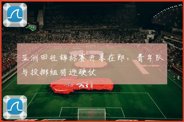 亚洲田径锦标赛开幕在即，青年队与投掷组将迎硬仗