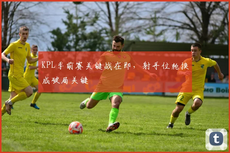 KPL季前赛关键战在即，射手位轮换成破局关键