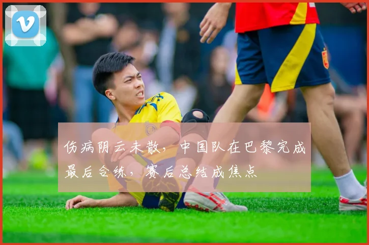 伤病阴云未散，中国队在巴黎完成最后合练，赛后总结成焦点