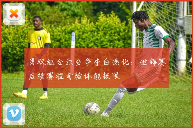 男双组合积分争夺白热化，世锦赛后续赛程考验体能极限