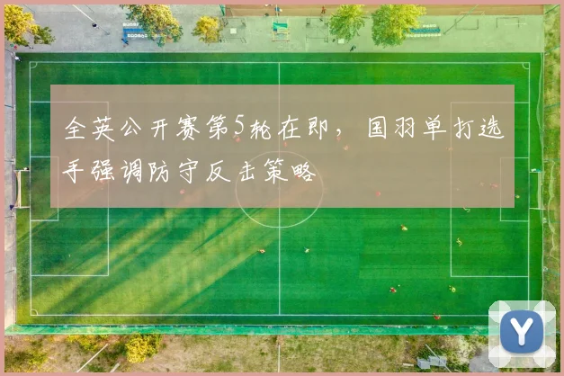 全英公开赛第5轮在即，国羽单打选手强调防守反击策略
