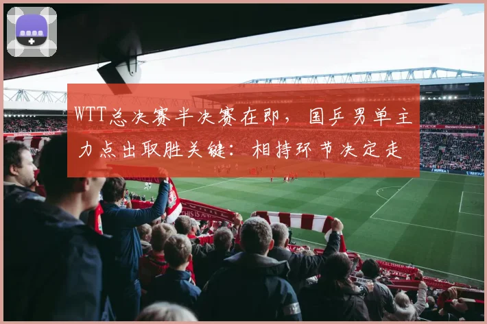 WTT总决赛半决赛在即，国乒男单主力点出取胜关键：相持环节决定走向