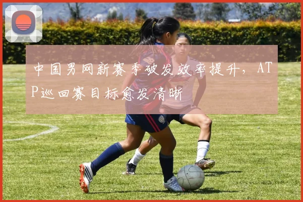 中国男网新赛季破发效率提升，ATP巡回赛目标愈发清晰