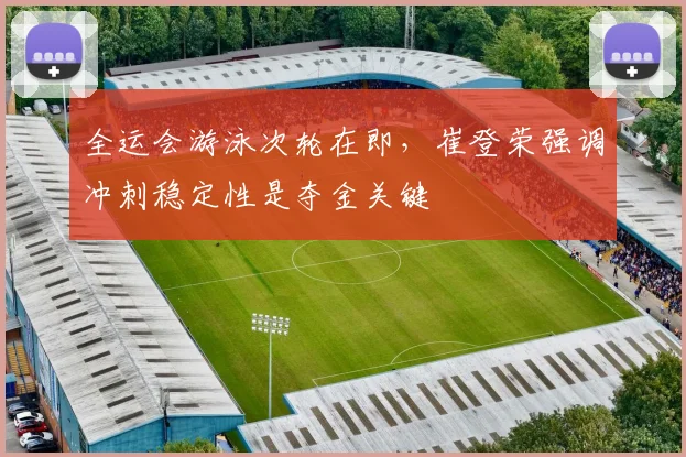 全运会游泳次轮在即，崔登荣强调冲刺稳定性是夺金关键