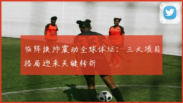 临阵换帅震动全球体坛：三大项目格局迎来关键转折