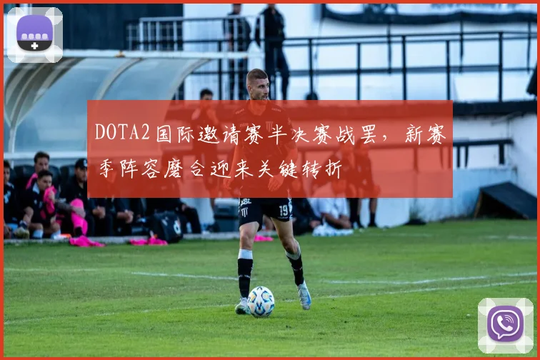 DOTA2国际邀请赛半决赛战罢，新赛季阵容磨合迎来关键转折