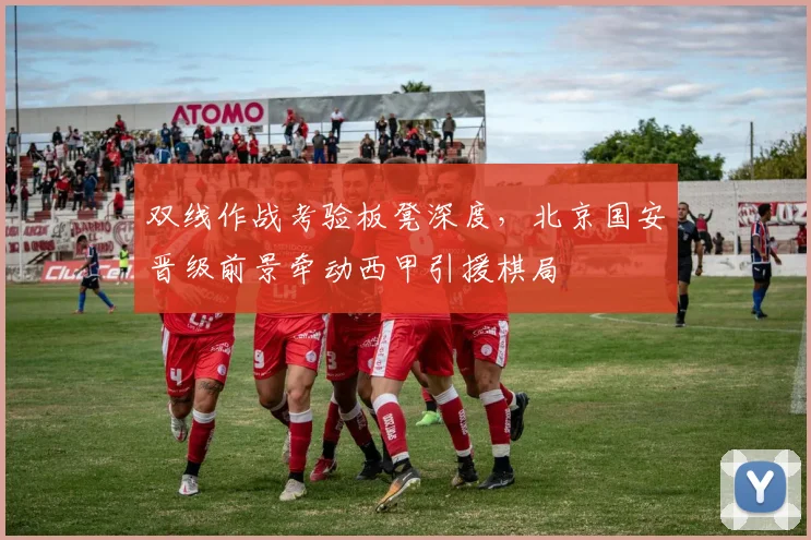 双线作战考验板凳深度，北京国安晋级前景牵动西甲引援棋局