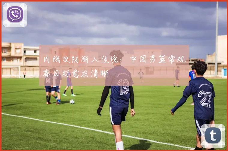 内线攻防渐入佳境，中国男篮常规赛目标愈发清晰