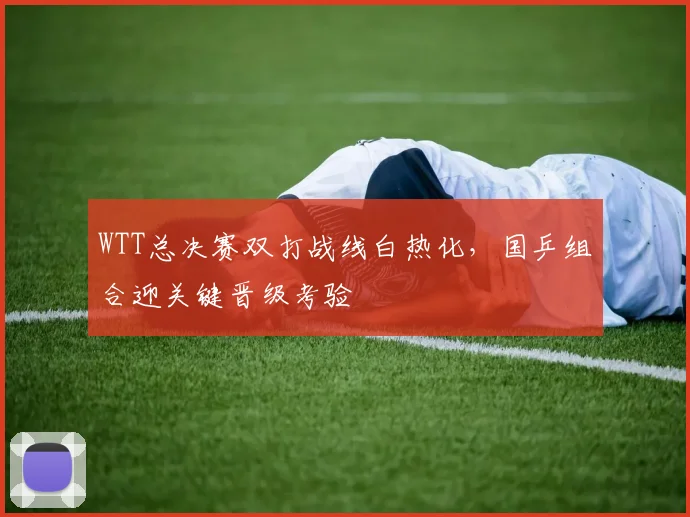 WTT总决赛双打战线白热化，国乒组合迎关键晋级考验